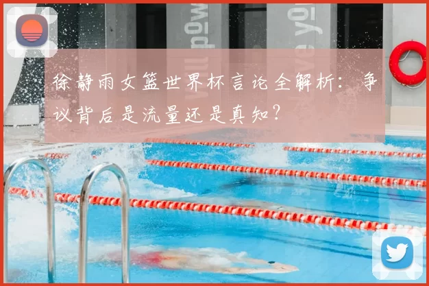 徐静雨女篮世界杯言论全解析:争议背后是流量还是真知?