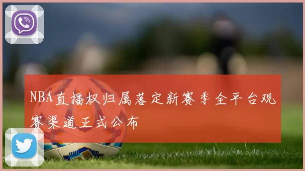 NBA直播权归属落定新赛季全平台观赛渠道正式公布