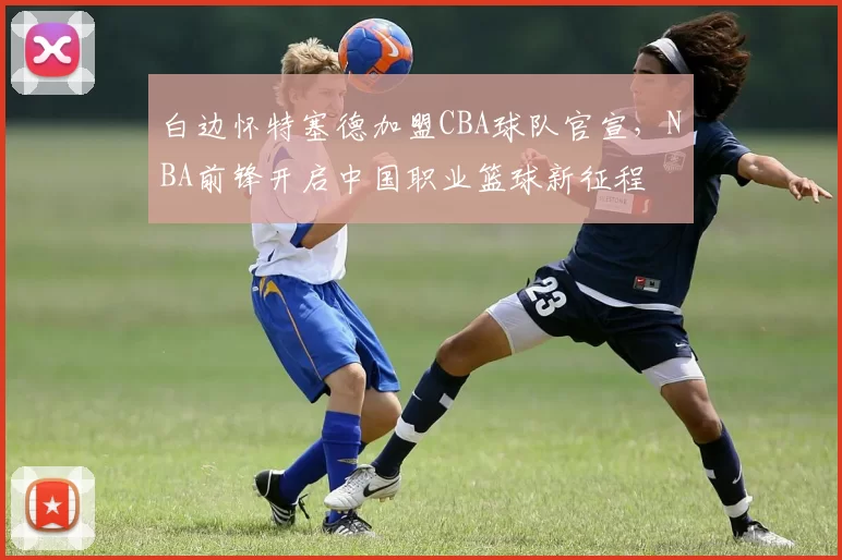 白边怀特塞德加盟CBA球队官宣，NBA前锋开启中国职业篮球新征程