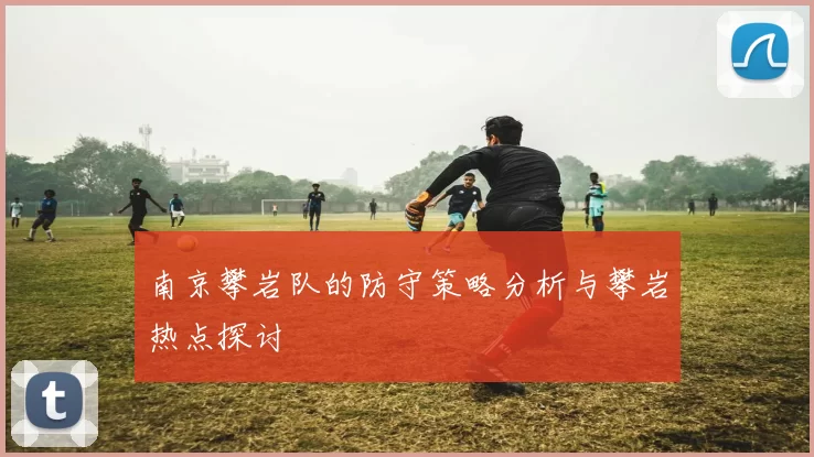 南京攀岩队的防守策略分析与攀岩热点探讨