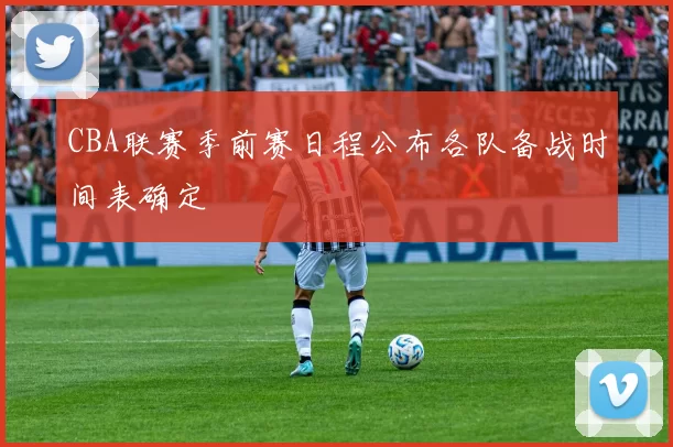CBA联赛季前赛日程公布各队备战时间表确定