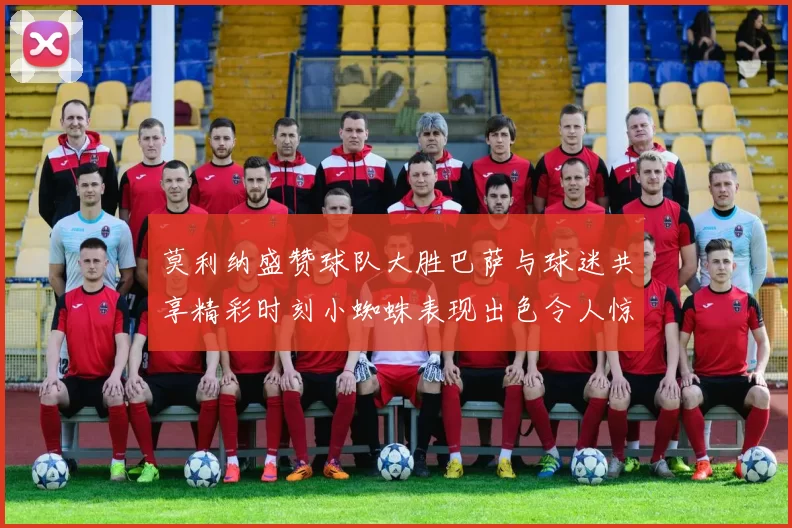 莫利纳盛赞球队大胜巴萨与球迷共享精彩时刻小蜘蛛表现出色令人惊艳