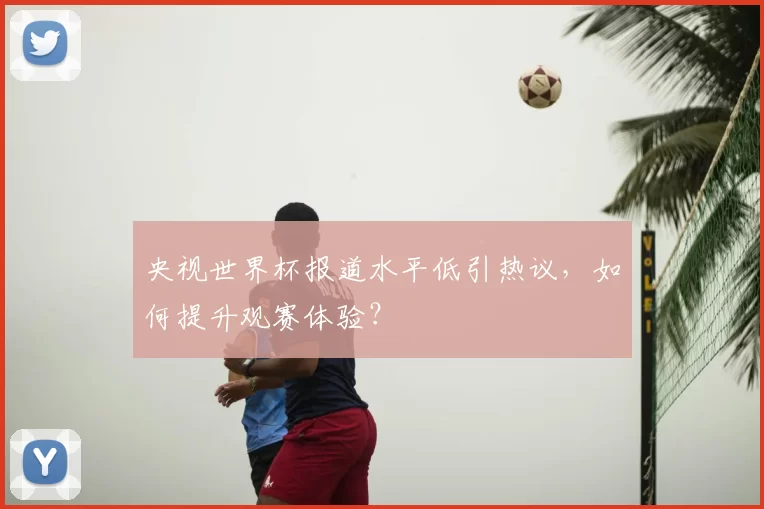 央视世界杯报道水平低引热议,如何提升观赛体验?