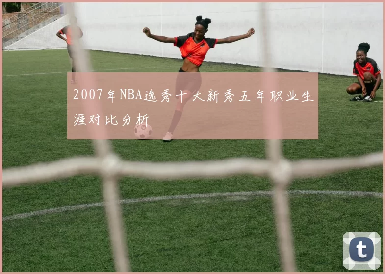 2007年NBA选秀十大新秀五年职业生涯对比分析