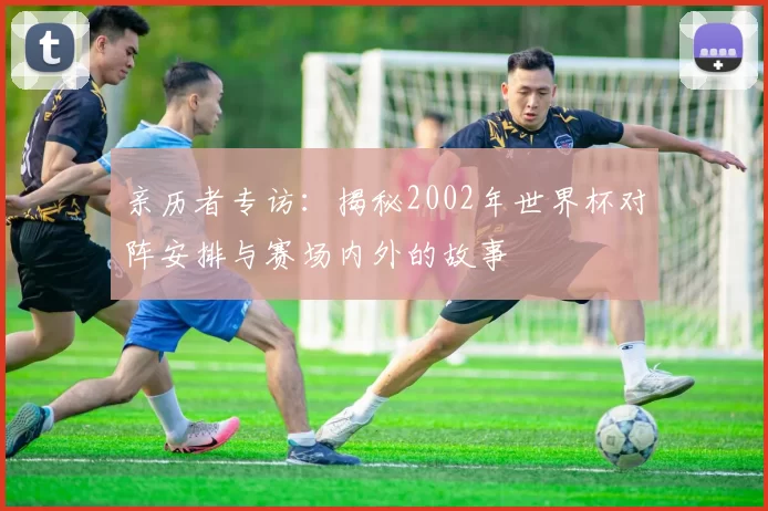 亲历者专访:揭秘2002年世界杯对阵安排与赛场内外的故事