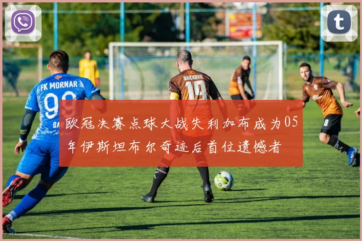 欧冠决赛点球大战失利加布成为05年伊斯坦布尔奇迹后首位遗憾者