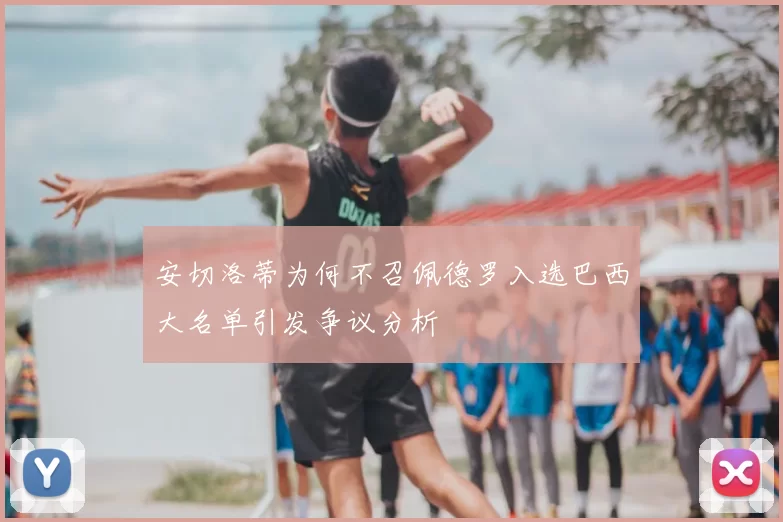 安切洛蒂为何不召佩德罗入选巴西大名单引发争议分析
