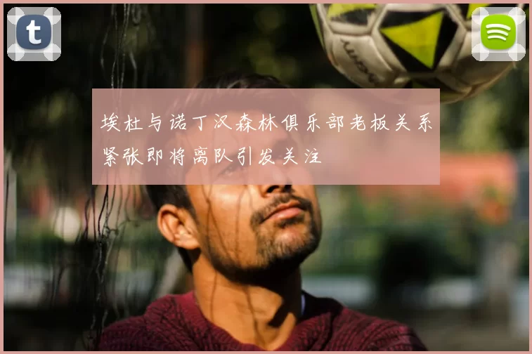 埃杜与诺丁汉森林俱乐部老板关系紧张即将离队引发关注