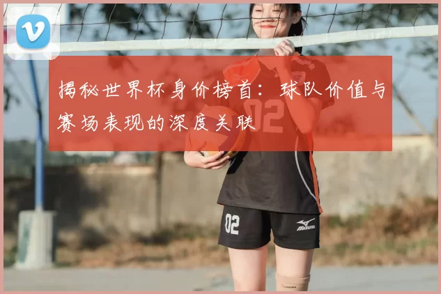揭秘世界杯身价榜首:球队价值与赛场表现的深度关联