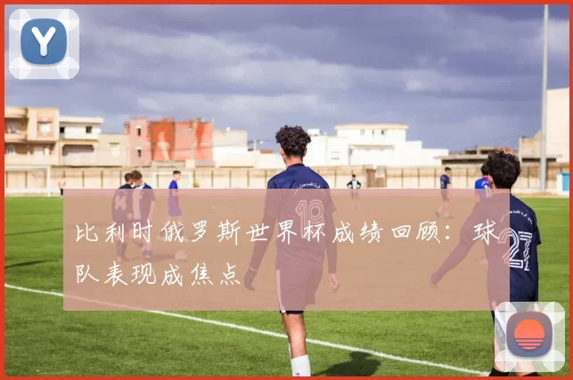 比利时俄罗斯世界杯成绩回顾:球队表现成焦点