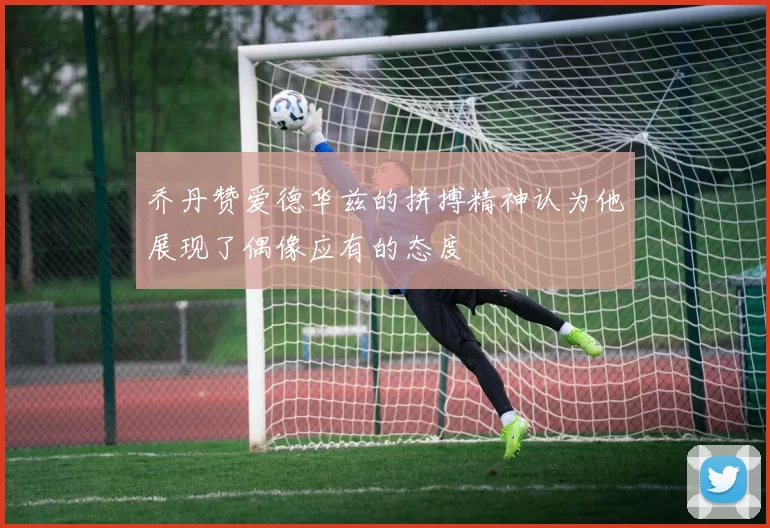 乔丹赞爱德华兹的拼搏精神认为他展现了偶像应有的态度
