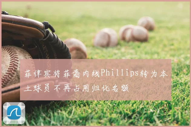 菲律宾将菲裔内线Phillips转为本土球员不再占用归化名额