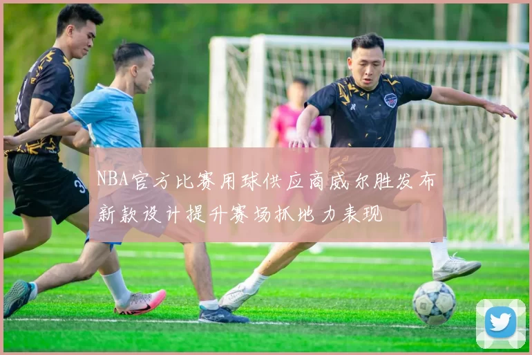 NBA官方比赛用球供应商威尔胜发布新款设计提升赛场抓地力表现