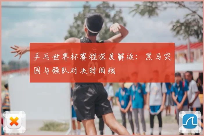 乒乓世界杯赛程深度解读：黑马突围与强队对决时间线