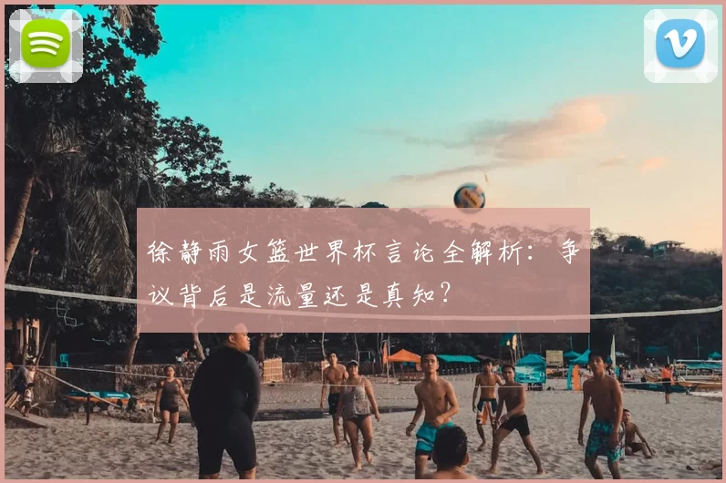 徐静雨女篮世界杯言论全解析:争议背后是流量还是真知?