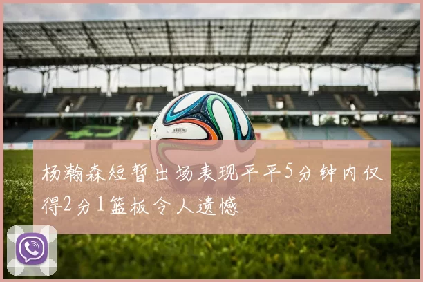 杨瀚森短暂出场表现平平5分钟内仅得2分1篮板令人遗憾