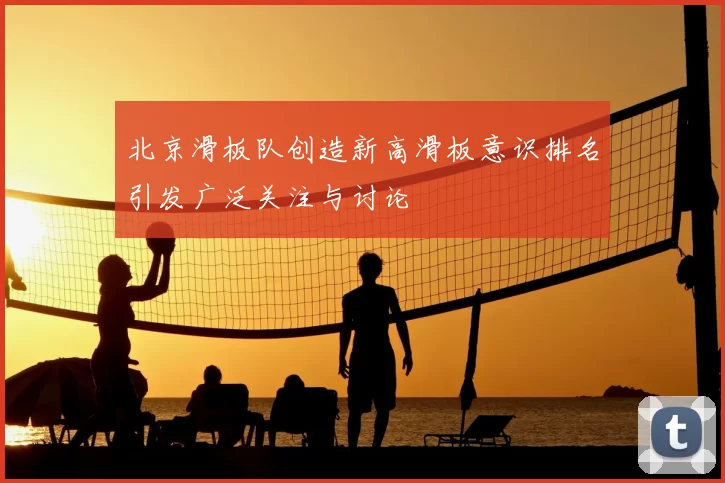 北京滑板队创造新高滑板意识排名引发广泛关注与讨论