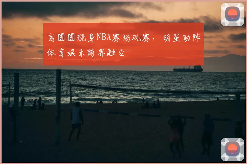 高圆圆现身NBA赛场观赛,明星助阵体育娱乐跨界融合