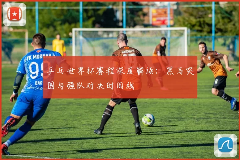 乒乓世界杯赛程深度解读：黑马突围与强队对决时间线