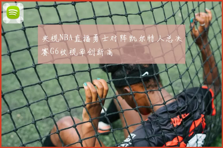 央视NBA直播勇士对阵凯尔特人总决赛G6收视率创新高