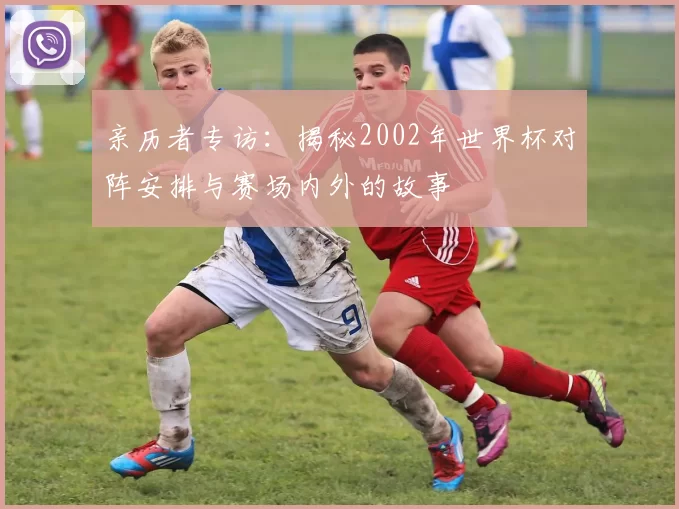 亲历者专访:揭秘2002年世界杯对阵安排与赛场内外的故事