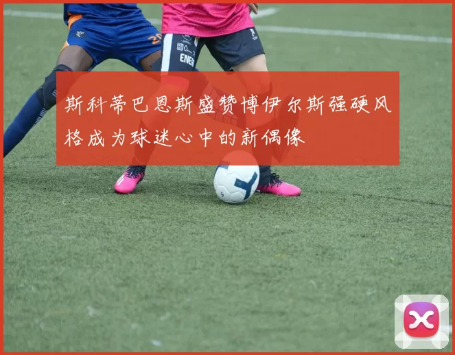 斯科蒂巴恩斯盛赞博伊尔斯强硬风格成为球迷心中的新偶像
