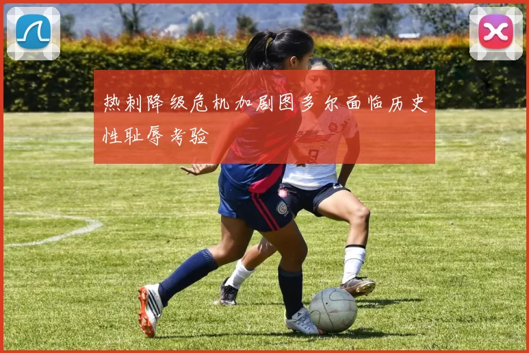 热刺降级危机加剧图多尔面临历史性耻辱考验