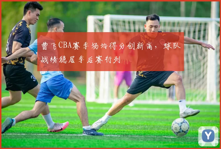 曹飞CBA赛季场均得分创新高,球队战绩稳居季后赛行列