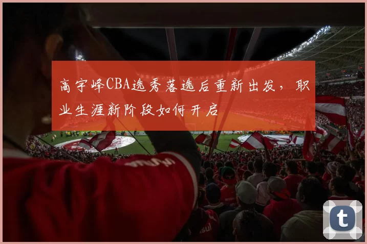 高宇峰CBA选秀落选后重新出发,职业生涯新阶段如何开启