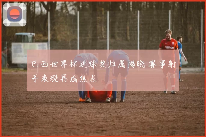 巴西世界杯进球奖归属揭晓 赛事射手表现再成焦点