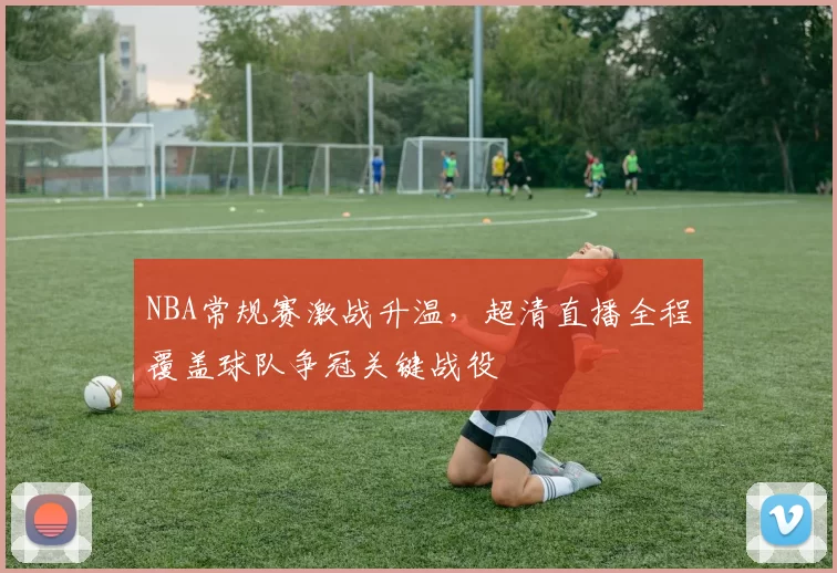 NBA常规赛激战升温,超清直播全程覆盖球队争冠关键战役