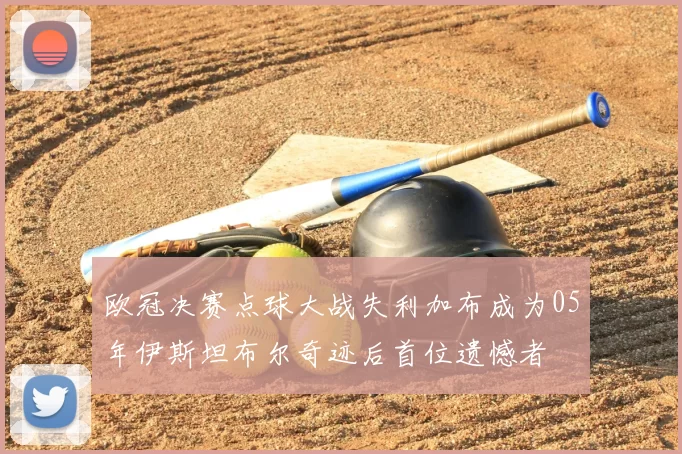 欧冠决赛点球大战失利加布成为05年伊斯坦布尔奇迹后首位遗憾者