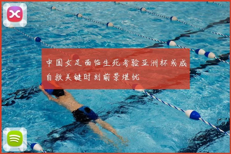 中国女足面临生死考验亚洲杯或成自救关键时刻前景堪忧