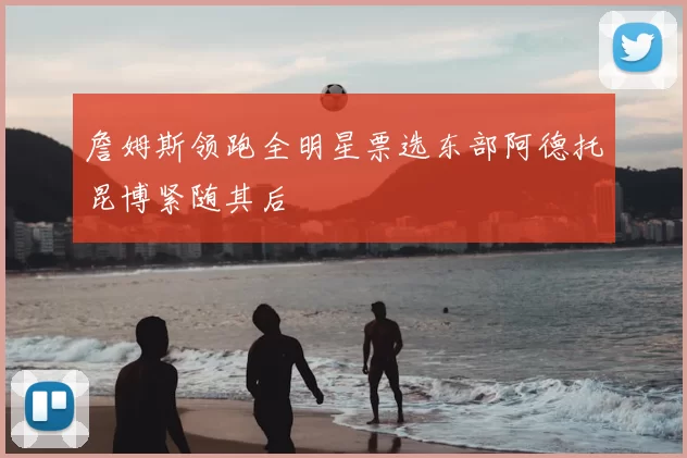詹姆斯领跑全明星票选东部阿德托昆博紧随其后