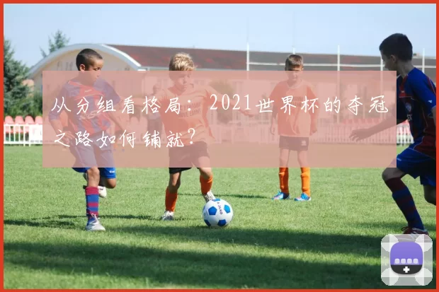 从分组看格局:2021世界杯的夺冠之路如何铺就?