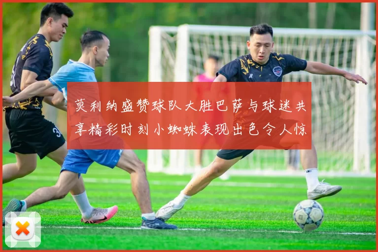 莫利纳盛赞球队大胜巴萨与球迷共享精彩时刻小蜘蛛表现出色令人惊艳
