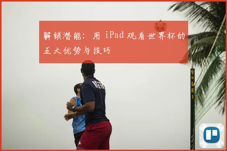 解锁潜能:用 iPad 观看世界杯的五大优势与技巧