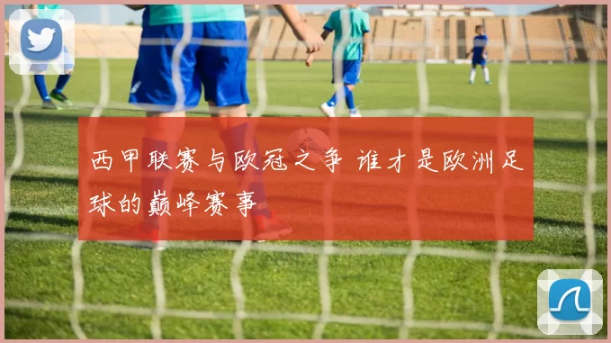 西甲联赛与欧冠之争 谁才是欧洲足球的巅峰赛事