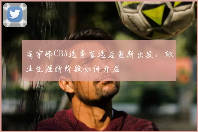 高宇峰CBA选秀落选后重新出发,职业生涯新阶段如何开启