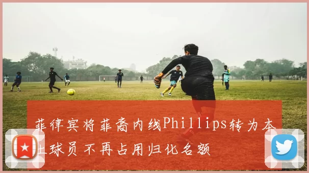 菲律宾将菲裔内线Phillips转为本土球员不再占用归化名额