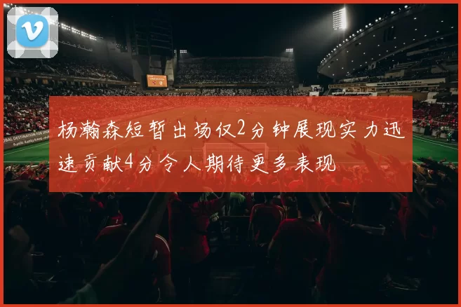杨瀚森短暂出场仅2分钟展现实力迅速贡献4分令人期待更多表现