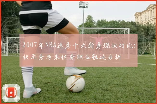 2007年NBA选秀十大新秀现状对比:状元秀与末位秀职业轨迹分析