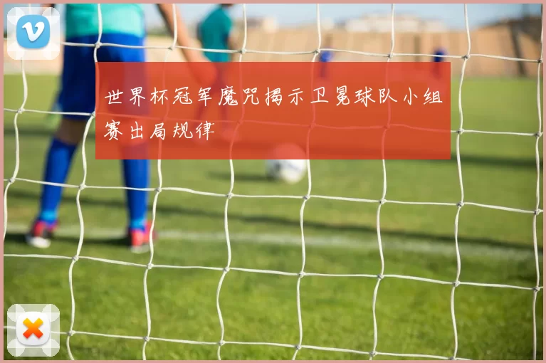 世界杯冠军魔咒揭示卫冕球队小组赛出局规律