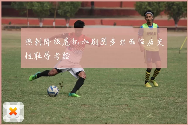 热刺降级危机加剧图多尔面临历史性耻辱考验