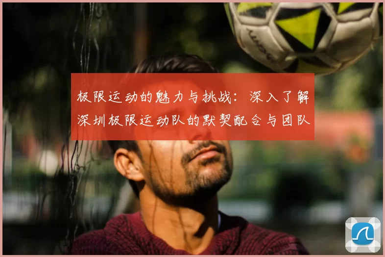 极限运动的魅力与挑战：深入了解深圳极限运动队的默契配合与团队精神