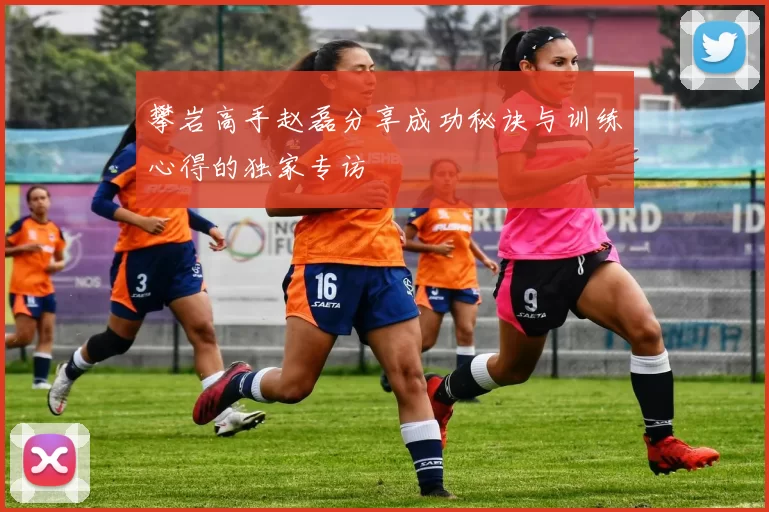 攀岩高手赵磊分享成功秘诀与训练心得的独家专访