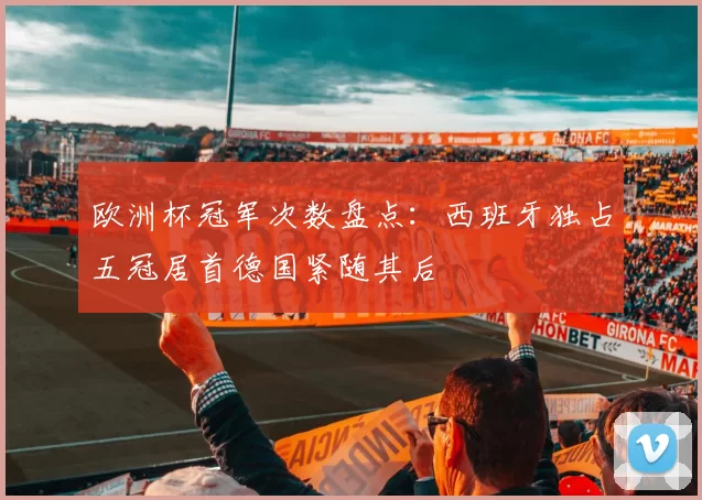 欧洲杯冠军次数盘点:西班牙独占五冠居首德国紧随其后