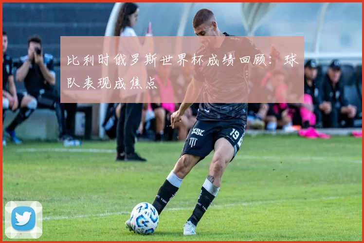 比利时俄罗斯世界杯成绩回顾:球队表现成焦点