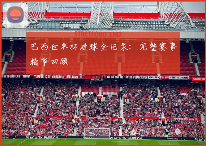 巴西世界杯进球全记录:完整赛事精华回顾