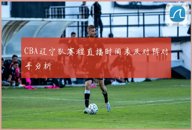 CBA辽宁队赛程直播时间表及对阵对手分析